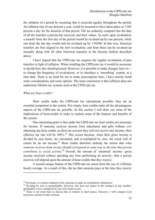 Introduction to the CIPH-rate tax
                                                                              Douglas Bamford

the inflation of a period by assuming that it occurred equally throughout the period.
An inflation rate of one percent a year, could be assumed to have taken place at 1/365
percent a day for the duration of that period. The tax authority computer has the date
of all the transfers a person has received, and their values. As such, upon revaluation,
a transfer from the first day of the period would be revalued up by one percent, while
one from the last day would only be revalued up by 1/36500. In this way, historical
transfers are first aligned to the next revaluation, and from there can be revalued up
annually along with all other historical transfers in the discrete fashion described
above.
         I have argued that the CIPH-rate tax requires the regular revaluation of past
transfers in light of inflation. When installing the CIPH-rate tax it would be necessary
to decide how this should proceed. However, it is possible to make changes later on—
to change the frequency of revaluations, or to introduce a ‗smoothing‘ system, at a
later date. There is no need for me to make prescriptions here; I have merely listed
some considerations and some options. The main conclusion is that inflation does not
undermine lifetime tax systems such as the CIPH-rate tax.

What are hour-credits?

        Hour credits make the CIPH-rate tax calculations possible; they are an
essential component in the system. Put simply, hour credits make all the advantageous
aspects of the CIPH-rate tax possible. In this section I will draw out some of the
implications of hour-credits in order to explain some of the features and benefits of
the system.
        One interesting point is that under the CIPH-rate tax hour credits are necessary
for income. If someone receives income from inheritance and gifts without ever
obtaining any hour credits on their tax account they will not receive any income; their
effective tax rate will be 100%.22 This occurs because, when their gross income is
divided by zero hours, tax calculated, and re-multiplied by zero, the result will of
course be no net income.23 Hour credits therefore embody the notion that what
someone receives from society should correspond in some way to the time that person
contributes to social activity.24 Overall, the amount of ‗unearned‘ income—gross
income received without spending any time performing an activity—that a person
receives will depend upon the amount of hour-credits that they receive.
        A second unique feature of the CIPH-rate tax arises from the use of a lifetime
hourly average. As a result of this, the tax that someone pays at the time they receive



22
   Of course, it is almost unheard of for someone to make no contribution whatsoever.
23
   Dividing by zero is unintelligible. However, this does not matter in this instance as any number,
intelligible or not, multiplied by zero will result in zero.
24
   There is not room here to discuss this in relation to ideal justice. However, I will compare rival
economic systems in later sections.
                                                                                                  12
 