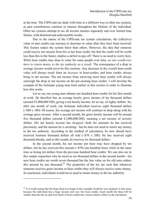 Introduction to the CIPH-rate tax
                                                                                Douglas Bamford

at the time. The CIPH-rate tax deals with time in a different way to other tax systems,
as past contributions continue to interact throughout the lifetime of the individual.
Other tax systems attempt to tax all income streams separately and over limited time
frames, with distorted and unfavourable results.
         Due to the nature of the CIPH-rate tax system calculations, the (effective)
value of past credits can increase or decrease in value after they have been received.
This feature makes the system fairer than others. However, the idea that someone
could receive net income from his or her hour credit, but that the credit will be worth
less than this in the future, implies a deficit to pay off. There is no need to worry here.
While hour credits may drop in value for some people over time, no one would ever
have to return money to the tax authority as a result. The consequence of a drop in
average income would never be this extreme. Any decrease in the overall hour-credit
value will always result from an increase in hour-credits, and hour credits always
bring in net income. The net income from receiving more hour credits will always
outweigh the drop in net income on the pre-existing hour credits. I will develop the
example of the fortunate young man from earlier in this section in order to illustrate
how this works.
         Let us say our young man obtains one hundred hour credits for his first month
at work. He therefore has an average hourly gross income of ten thousand dollars
(around $1,000,000/100), giving a net hourly income, let us say, of eighty dollars. So,
after one month of work, our fortunate individual receives eight thousand dollars
(~$80 x 100). Of course, his average net income will continue to drop along with his
average gross income. After a second month, his gross hourly income will be around
five thousand dollars (around £1,000,000/200), meaning a net income of seventy
dollars. His net hourly income has dropped—both for amounts he has received
previously, and the amount he is awaiting—but he does not need to return any money
to the tax authority. According to the method of calculation, he now should have
received fourteen thousand dollars all told (~$70 x 200). He has received eight
thousand already, and so this month, he receives six thousand dollars.
         In the second month, his net income per hour may have dropped by ten
dollars, but he has received this amount (~$70) one hundred times while at the same
time as losing ten dollars from the previous hundred hour credits. We can also see in
this simple exposition why he receives six thousand dollars in the second month—his
new hour credits are worth seven thousand but the lost value on his old ones reduce
this amount by one thousand.25 The properties of the tax are such that whenever
someone receives gross income or hour credits they will always receive some money.
In conclusion, individuals would never need to return money to the tax authority.



25
  It is worth noting that the large drop in average in this example would be very atypical; it only arose
because the individual has a huge income and very few hour credits. Each month the drop will be
smaller than the last as each new batch of hour-credits has a lesser relative effect on the calculation.
                                                                                                      14
 
