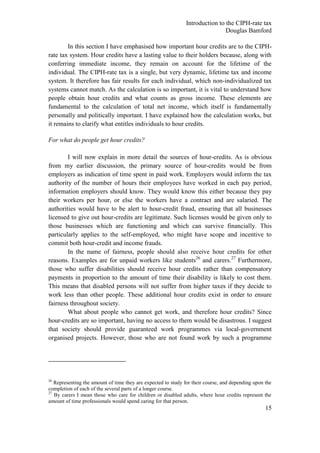 Introduction to the CIPH-rate tax
                                                                              Douglas Bamford

        In this section I have emphasised how important hour credits are to the CIPH-
rate tax system. Hour credits have a lasting value to their holders because, along with
conferring immediate income, they remain on account for the lifetime of the
individual. The CIPH-rate tax is a single, but very dynamic, lifetime tax and income
system. It therefore has fair results for each individual, which non-individualized tax
systems cannot match. As the calculation is so important, it is vital to understand how
people obtain hour credits and what counts as gross income. These elements are
fundamental to the calculation of total net income, which itself is fundamentally
personally and politically important. I have explained how the calculation works, but
it remains to clarify what entitles individuals to hour credits.

For what do people get hour credits?

        I will now explain in more detail the sources of hour-credits. As is obvious
from my earlier discussion, the primary source of hour-credits would be from
employers as indication of time spent in paid work. Employers would inform the tax
authority of the number of hours their employees have worked in each pay period,
information employers should know. They would know this either because they pay
their workers per hour, or else the workers have a contract and are salaried. The
authorities would have to be alert to hour-credit fraud, ensuring that all businesses
licensed to give out hour-credits are legitimate. Such licenses would be given only to
those businesses which are functioning and which can survive financially. This
particularly applies to the self-employed, who might have scope and incentive to
commit both hour-credit and income frauds.
        In the name of fairness, people should also receive hour credits for other
reasons. Examples are for unpaid workers like students26 and carers.27 Furthermore,
those who suffer disabilities should receive hour credits rather than compensatory
payments in proportion to the amount of time their disability is likely to cost them.
This means that disabled persons will not suffer from higher taxes if they decide to
work less than other people. These additional hour credits exist in order to ensure
fairness throughout society.
        What about people who cannot get work, and therefore hour credits? Since
hour-credits are so important, having no access to them would be disastrous. I suggest
that society should provide guaranteed work programmes via local-government
organised projects. However, those who are not found work by such a programme




26
   Representing the amount of time they are expected to study for their course, and depending upon the
completion of each of the several parts of a longer course.
27
   By carers I mean those who care for children or disabled adults, where hour credits represent the
amount of time professionals would spend caring for that person.
                                                                                                   15
 