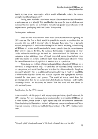 Introduction to the CIPH-rate tax
                                                                                 Douglas Bamford

should receive some hour-credits, which would effectively replace the current
unemployment benefit payment.28
        Finally, there would be a maximum amount of hour-credits for each individual
in a given period (e.g. Month). This would reduce the scope for hour-credit fraud, and
indicates the most people are expected to work (though people could of course work
longer without gaining any additional credits if they wish).

Further points and issues

        There are four miscellaneous items that I feel I should mention regarding the
CIPH-rate tax. The first is that it would be possible for couples to combine their tax
accounts into one, and if necessary also to demerge them later. This is perfectly
possible, though there is no room here to explain the details. Secondly, administering
a CIPH-rate tax system would admittedly be more expensive than the current system.
There are two reasons for this, the increased bureaucracy of accounting for hour-
credits and the increased scope for fraud. As I have mentioned, the CIPH-rate tax is
vulnerable to two additional types of fraud, concealed income fraud (which exists
under any income tax system) and hour-credit fraud. Technological advances reduce
the costs of both of these, though there is no room here to explain how.
        Third, there is a problem of talent and capital flight where the CIPH-rate tax is
introduced in one jurisdiction only. The CIPH-rate tax would be acutely vulnerable to
tax competition, and would therefore need to be introduced internationally, though not
necessarily globally. This is an additional barrier to achieving it. Finally, I would like
to mention the large role of the state in such a system, and highlight the increased
potential for state power and tyranny. This would of course result from bad
governance rather than the tax system itself, but checks and balances—and watchful
citizenship—would be necessary to ensure that the state did not abuse its
informational power.

Justifications for the CIPH-rate tax

In the remainder of this paper I will attempt some preliminary justifications of the
CIPH-rate tax. As I have indicated, there is not room here to present the CIPH-rate tax
in terms of ideal justice, except to argue against one such criticism from libertarians.
After dismissing the libertarian criticism I will provide comparisons between different
proposed economic systems and highlight the advantages of the CIPH-rate tax over its
rivals.




28
     Currently called ‗jobseekers allowance‘ in UK, though colloquially known as ‗the dole.‘
                                                                                               16
 
