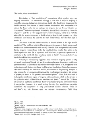 Introduction to the CIPH-rate tax
                                                                              Douglas Bamford

Libertarian property entitlement

         Libertarian, or ‗free acquisitionist,‘ assumptions infect people‘s views on
property entitlement. The libertarian ideology is that once a piece of property is
owned by someone, that person alone should decide who should own it next, and this
should continue from owner to owner without interruption. This assumption was
utilised by John Locke in his writings on property in his Second Treatise on
Government,29 and developed more formally by Robert Nozick in Anarchy, State and
Utopia.30 I call this a ‗free acquisitionist‘ position because, while it is perfectly
acceptable for a property owner to decide what to do with their property, so called
libertarians also include the idea that the new owner should have the full right to
acquire it.
         This leads us to the further question, in whose interest is the right to free
acquisition? The problem with the libertarian property system is that it works much
better for the talented and those from wealthy families, even though there is no reason
that the property system should be for the benefit of these people. This relates to the
liberal egalitarian hunt for a legitimate basic structure, or property system that is
justifiable to the worst off. This is notably found in Rawls‘ Theory of Justice31 and
also in Dworkin‘s Sovereign Virtue.32
         Virtually no one actually supports a pure libertarian property system, so why
is it worth mentioning? I think it is worth mentioning because the property entitlement
system in almost all countries is a (variously modified) version of it, and people often
baulk at proposals that are not based on libertarian foundations. States have assorted
taxes which interrupt the libertarian process, but these taxes are generally designed to
raise revenue for government, not to ensure that people acquire a suitably fair amount
of property/to foster a fair property entitlement system. 33 Now, I do not wish to
challenge the entitlement aspect of property entitlement rules, which is also present in
the egalitarian views of Dworkin and possibly even Rawls.34 Indeed, the CIPH-rate
tax is itself an egalitarian entitlement theory of justice (or property entitlement theory
if you prefer). However, it is worth noting that this free acquisitionist prejudice
undermines the acceptance of fully personalised income taxation, where an
individual‘s tax rate depends upon her relevant circumstances. With these




29
   Locke, 1988.
30
   Nozick, 1974.
31
   Rawls, 1999, for a restatement of his views see Rawls, 2001.
32
   Dworkin, 2000.
33
   There are many exceptions to this rule, most notably various benefits for the worst off. However, I
think these are intended more as a safety net than a means to justice. So for those who think justice
requires a safety net they appear to be there for reasons of justice, but to me they do not.
34
   Rawls, 2001: 50-2, 72-9, Dworkin, 2000: 83-92.
                                                                                                   17
 