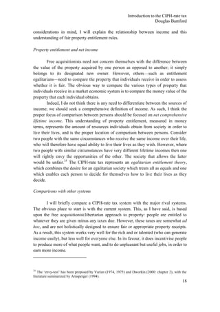 Introduction to the CIPH-rate tax
                                                                             Douglas Bamford

considerations in mind, I will explain the relationship between income and this
understanding of fair property entitlement rules.

Property entitlement and net income

        Free acquisitionists need not concern themselves with the difference between
the value of the property acquired by one person as opposed to another; it simply
belongs to its designated new owner. However, others—such as entitlement
egalitarians—need to compare the property that individuals receive in order to assess
whether it is fair. The obvious way to compare the various types of property that
individuals receive in a market economic system is to compare the money value of the
property that each individual obtains.
        Indeed, I do not think there is any need to differentiate between the sources of
income; we should seek a comprehensive definition of income. As such, I think the
proper focus of comparison between persons should be focused on net comprehensive
lifetime income. This understanding of property entitlement, measured in money
terms, represents the amount of resources individuals obtain from society in order to
live their lives, and is the proper location of comparison between persons. Consider
two people with the same circumstances who receive the same income over their life,
who will therefore have equal ability to live their lives as they wish. However, where
two people with similar circumstances have very different lifetime incomes then one
will rightly envy the opportunities of the other. The society that allows the latter
would be unfair.35 The CIPH-rate tax represents an egalitarian entitlement theory,
which combines the desire for an egalitarian society which treats all as equals and one
which enables each person to decide for themselves how to live their lives as they
decide.

Comparisons with other systems

       I will briefly compare a CIPH-rate tax system with the major rival systems.
The obvious place to start is with the current system. This, as I have said, is based
upon the free acquisitionist/libertarian approach to property: people are entitled to
whatever they are given minus any taxes due. However, these taxes are somewhat ad
hoc, and are not holistically designed to ensure fair or appropriate property receipts.
As a result, this system works very well for the rich and or talented (who can generate
income easily), but less well for everyone else. In its favour, it does incentivise people
to produce more of what people want, and to do unpleasant but useful jobs, in order to
earn more income.



35
   The ‗envy-test‘ has been proposed by Varian (1974, 1975) and Dworkin (2000: chapter 2), with the
literature summarized by Arnsperger (1994).
                                                                                                18
 