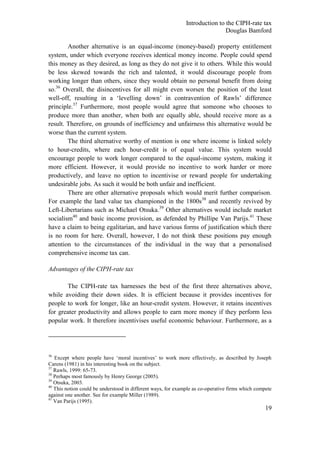 Introduction to the CIPH-rate tax
                                                                              Douglas Bamford

        Another alternative is an equal-income (money-based) property entitlement
system, under which everyone receives identical money income. People could spend
this money as they desired, as long as they do not give it to others. While this would
be less skewed towards the rich and talented, it would discourage people from
working longer than others, since they would obtain no personal benefit from doing
so.36 Overall, the disincentives for all might even worsen the position of the least
well-off, resulting in a ‗levelling down‘ in contravention of Rawls‘ difference
principle.37 Furthermore, most people would agree that someone who chooses to
produce more than another, when both are equally able, should receive more as a
result. Therefore, on grounds of inefficiency and unfairness this alternative would be
worse than the current system.
        The third alternative worthy of mention is one where income is linked solely
to hour-credits, where each hour-credit is of equal value. This system would
encourage people to work longer compared to the equal-income system, making it
more efficient. However, it would provide no incentive to work harder or more
productively, and leave no option to incentivise or reward people for undertaking
undesirable jobs. As such it would be both unfair and inefficient.
        There are other alternative proposals which would merit further comparison.
For example the land value tax championed in the 1800s38 and recently revived by
Left-Libertarians such as Michael Otsuka.39 Other alternatives would include market
socialism40 and basic income provision, as defended by Phillipe Van Parijs.41 These
have a claim to being egalitarian, and have various forms of justification which there
is no room for here. Overall, however, I do not think these positions pay enough
attention to the circumstances of the individual in the way that a personalised
comprehensive income tax can.

Advantages of the CIPH-rate tax

       The CIPH-rate tax harnesses the best of the first three alternatives above,
while avoiding their down sides. It is efficient because it provides incentives for
people to work for longer, like an hour-credit system. However, it retains incentives
for greater productivity and allows people to earn more money if they perform less
popular work. It therefore incentivises useful economic behaviour. Furthermore, as a




36
   Except where people have ‗moral incentives‘ to work more effectively, as described by Joseph
Carens (1981) in his interesting book on the subject.
37
   Rawls, 1999: 65-73.
38
   Perhaps most famously by Henry George (2005).
39
   Otsuka, 2003.
40
   This notion could be understood in different ways, for example as co-operative firms which compete
against one another. See for example Miller (1989).
41
   Van Parijs (1995).
                                                                                                  19
 