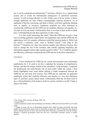 Introduction to the CIPH-rate tax
                                                                               Douglas Bamford

tax, it can be considered non-distortionary,42 and hence efficient. It is a capital-based
system, and so avoids the informational inadequacies of centralised economic
systems. As well as being efficient, it is fair. Unlike every rival tax system, it allows
strongly egalitarian tax rates without correspondingly reducing incentives. As an
egalitarian I find this convincing, and think it follows well from egalitarian thinking
such as equality of resources. Egalitarian proposals are often dismissed as
economically inefficient, but the CIPH-rate tax combines efficiency and equality in a
way that no rival can match. Unfortunately, there is no room to back up this in detail
here. I will hopefully provide these arguments in other works.
         It is also worth mentioning that while I think the CIPH-rate tax goes a long
way to meeting egalitarian requirements; non-egalitarians may find the CIPH-rate tax
appealing as well. For example, utilitarians would find reason to prefer it. While I am
not myself a utilitarian, some—such as Richard Layard43—still cling to this
doctrine.44 Utilitarians are often torn between equality and efficiency because they
want to enlarge the size of the economic cake (usually requiring inequality), but
diminishing marginal returns make equality good for utility.45 As it combines equality
and efficiency, utilitarians would prefer the CIPH-rate tax to the above alternatives.

Conclusion

        I have introduced the CIPH-rate tax system and presented some preliminary
justifications for it. In order to do this, I explained the meaning of comprehensive
income, and then the unique method of tax calculation. Using examples, I explained
the fundamental, but multi-faceted, role of hour-credits within the system. I then
briefly highlighted some issues before offering a simple comparison between the
CIPH-rate tax and some rival systems. The CIPH-rate tax represents an egalitarian
entitlement system that combines efficiency and equality in a way that alternative
types of economic system cannot match. Unfortunately there has not been room to
give a full justification of the features of the tax system, and that is an IOU I hope to
repay in the future.




42
   See Varian, 1996: 518, Kay and King, 1990: 104.
43
   Layard (2005).
44
   Earlier proponents include Jeremy Bentham (see Bentham, 2000) and John Stuart Mill (see J.S. Mill,
1993).
45
   Though of course, the law of diminishing marginal utility might not apply universally, and some
people may be particularly good or bad at converting resources into utility. Utilitarians may therefore
wish to channel resources to those who convert the more efficiently, as pointed out to me by Ed Page.
Whether a utilitarian government could turn this into a practicable economic system is another
question.
                                                                                                    20
 
