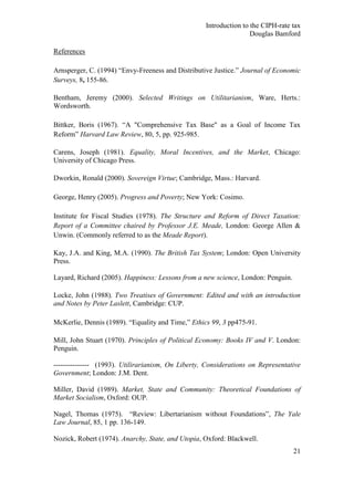 Introduction to the CIPH-rate tax
                                                                   Douglas Bamford

References

Arnsperger, C. (1994) ―Envy-Freeness and Distributive Justice.‖ Journal of Economic
Surveys, 8, 155-86.

Bentham, Jeremy (2000). Selected Writings on Utilitarianism, Ware, Herts.:
Wordsworth.

Bittker, Boris (1967). ―A "Comprehensive Tax Base" as a Goal of Income Tax
Reform‖ Harvard Law Review, 80, 5, pp. 925-985.

Carens, Joseph (1981). Equality, Moral Incentives, and the Market, Chicago:
University of Chicago Press.

Dworkin, Ronald (2000). Sovereign Virtue; Cambridge, Mass.: Harvard.

George, Henry (2005). Progress and Poverty; New York: Cosimo.

Institute for Fiscal Studies (1978). The Structure and Reform of Direct Taxation:
Report of a Committee chaired by Professor J.E. Meade, London: George Allen &
Unwin. (Commonly referred to as the Meade Report).

Kay, J.A. and King, M.A. (1990). The British Tax System; London: Open University
Press.

Layard, Richard (2005). Happiness: Lessons from a new science, London: Penguin.

Locke, John (1988). Two Treatises of Government: Edited and with an introduction
and Notes by Peter Laslett, Cambridge: CUP.

McKerlie, Dennis (1989). ―Equality and Time,‖ Ethics 99, 3 pp475-91.

Mill, John Stuart (1970). Principles of Political Economy: Books IV and V. London:
Penguin.

--------------- (1993). Utilirarianism, On Liberty, Considerations on Representative
Government; London: J.M. Dent.

Miller, David (1989). Market, State and Community: Theoretical Foundations of
Market Socialism, Oxford: OUP.

Nagel, Thomas (1975). ―Review: Libertarianism without Foundations‖, The Yale
Law Journal, 85, 1 pp. 136-149.

Nozick, Robert (1974). Anarchy, State, and Utopia, Oxford: Blackwell.
                                                                                  21
 