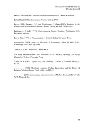 Introduction to the CIPH-rate tax
                                                                   Douglas Bamford


Otsuka, Michael (2003). Libertarianism without inequality, Oxford: Clarendon.

Parfit, Derek (1986). Reasons and Persons, Oxford: OUP.

Parker, R.H., Harcourt, G.C. and Whittington, C. (Eds) (1986). Readings in the
Concept and Measurement of Income: Second Edition; Oxford: Phillip Allen.

Pechman, J. A. (ed.) (1977). Comprehensive Income Taxation, Washington D.C.:
Brookings Institute.

Rawls, John (1999). A Theory of Justice; Oxford: Oxford University Press.

--------------- (2001). Justice as Fairness: A Restatement (edited by Erin Kelly),
Cambridge, Mass.: Belknap Press.

Temkin, L. (1993). Inequality, Oxford: OUP.

Van Parijs Philippe (1995). Real Freedom For All: What (if anything) Can Justify
Capitalism? Oxford: Clarendon Press.

Varian, H. R. (1974) ―Equity, envy, and efficiency.‖ Journal of Economic Theory, 9,
63–91.

--------------- (1975) ―Distributive Justice, Welfare Economics, and the Theory of
Fairness.‖ Philosophy and Public Affairs, 4, 223-47.

--------------- (1996). Intermediate Microeconomics: A Modern Approach; New York:
W.W. Norton & Co.




                                                                                 22
 