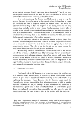 Introduction to the CIPH-rate tax
                                                                              Douglas Bamford

(gross) income such that she only receives a fair (net) quantity. 5 There is not room
here to go into further details on this point, but suffice to note that all realised gains
are treated as taxable income according to the CIPH-rate tax.
        It is worth mentioning that Simone should of course be able to swap her
property for other forms of property, so for example, when she buys food in a shop
she exchanges one form of property (money) for another (food). This would not
represent income as long as there was no profit on the money, which we can fairly
assume since we judge profit in money terms. Another practical point worthy of
mention is that it would be necessary to ignore and exempt low-value non-financial
gifts, up to an annual limit. This would allow people to give and receive tokens of
affection without requiring them to use their time accounting for them, and reduces
the bureaucratic burden on the gifters and the tax-payer.
        We can take gross lifetime income as given because it simply results from
economic transactions by free individuals. However, a lifetime comprehensive income
tax is necessary to ensure that individuals obtain an appropriate, or fair, net
comprehensive income. The role of the tax is not just to create revenue for
government, but also to ensure that all receive a fair income.
        A noteworthy feature of comprehensive lifetime income taxes is that they are
not only tax systems. Looked at from a different vantage, they are comprehensive
income systems. As it fully determines the value of the property each person should
receive, it is also possible to view it as a system of property entitlement. We can even
describe the resulting economic system as of a distinct kind. For the purposes of this
paper I will mostly refer to it as a tax system, though I will also compare it from the
other perspectives towards the end of the paper.

The CIPH-rate tax calculation

        On a basic level, the CIPH-rate tax is an income tax system that would operate
in an advanced market based economy of the sort with which the developed world is
familiar. A good place to begin to describe the workings of the CIPH-rate tax is by
explaining the acronym. I have discussed the CI element, which stands for
Comprehensive Income. As should be clear, all and any income is liable to taxation
under the CIPH-rate tax, not just earnings. As such, inheritance and gifts count as
income and any separate taxes on them would be abolished. The CIPH-rate tax system
should also replace all corporation, share, value added and sales taxes. As such, it is
intended to replace the many taxes we have at the moment with one. However, I




5
  While this is a simple enough definition of comprehensive income, it may be difficult for the tax
authority to track all incoming items. There is, as such, an increased potential for concealed income
fraud. Unfortunately, there is no room here to detail the methods to combat such fraud and I will need
to do this elsewhere.
                                                                                                    3
 