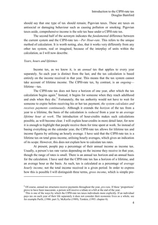 Introduction to the CIPH-rate tax
                                                                                Douglas Bamford

should say that one type of tax should remain; Pigovian taxes. These are taxes on
antisocial or damaging behaviour such as causing pollution or smoking. Pigovian
taxes aside, comprehensive income is the sole tax base under a CIPH-rate tax.
        The second half of the acronym indicates the fundamental difference between
the current system and the CIPH-rate tax—Per Hour-rate. This refers to the unique
method of calculation. It is worth noting, also, that it works very differently from any
other tax system, real or imagined, because of the interplay of units within the
calculation, as I will now describe.

Years, hours and lifetimes

         Income tax, as we know it, is an annual tax that applies to every year
separately. So each year is distinct from the last, and the tax calculation is based
entirely on the income received in that year. This means that the tax system cannot
take account of lifetime income. The CIPH-rate tax, by contrast, is an ongoing—
lifetime—tax.
         The CIPH-rate tax does not have a horizon of one year, after which the tax
calculation begins again.6 Instead, it begins for someone when they reach adulthood
and ends when they die.7 Fortunately, the tax authority would not have to wait for
someone to expire before receiving his or her tax payment; the system calculates and
receives payments continuously. Although it extends the horizon of the tax from a
year to a lifetime, the basis of the calculation is reduced from a year to an average
lifetime hour at work. The introduction of hour-credits makes such calculations
possible, as will become clear. I will explain hour-credits in more detail later, for now
it is enough to highlight that people receive them for time spent at work. So instead of
basing everything on the calendar year, the CIPH-rate tax allows for lifetime tax and
income figures by utilising an hourly average. I have said that the CIPH-rate tax is a
lifetime tax on total gross income, utilising hourly averages, which gives an indication
of its scope. However, this does not explain how to calculate tax rates.
         At present, people pay a percentage of their annual income as income tax.
Usually, a person‘s tax rate varies depending on the income they receive in that year,
though the range of rates is small. There is an annual tax horizon and an annual basis
for the calculation. I have said that the CIPH-rate tax has a horizon of a lifetime, and
an average hour as the basis. As such, tax is calculated as a percentage of average
hourly income, not the total income received in a given period. In order to express
how this is possible I will distinguish three terms, gross income, which is simple pre-



6
  Of course, annual tax structures receive payments throughout the year, pro-rata. If these ‗proportions‘
prove to have been inaccurate, a person will receive a rebate or a bill at the end of the year.
7
  This is one of the ways by which the CIPH-rate tax taxes individuals more explicitly. If an individual
pays tax on each year of their life separately it does not consider their economic lives as a whole, see
for example Parfit, (1986: part 3), McKerlie (1989), Temkin, (1993: chapter 8).
                                                                                                       4
 