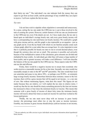 Introduction to the CIPH-rate tax
                                                                              Douglas Bamford

their likely tax rate.15 The individual‘s tax rate indicates both the money they can
expect to get from an hour credit, and the percentage of any windfall they can expect
to receive. I will now explain the fair tax rates.

Tax rates

         I do not here wish to stipulate where stipulation is unwanted and unnecessary.
In a sense, setting the tax rate under the CIPH-rate tax is up to those involved in the
task of creating the system. However, certain features of the tax rate are fundamental
to the CIPH-rate tax even if the details are not. As I have made clear, the tax rate is
based upon an individual‘s average hourly rate, and every gross hourly income will
have a corresponding tax rate (and hence net hourly income). We could plot a graph
with gross income and tax, and this graph is also expressible as an equation—just as
any graph can be. Even the tax bands with which we are familiar actually create such
a linear graph, albeit for a year rather than an average hour. It is also important to note
that it is perfectly possible for hourly tax rates to run to several decimal places, even
though the currency does not run so small. This accuracy is possible and advisable
because of the multiplicative nature of the calculation; gross amounts are divided and
multiplied by hour credits. As individuals get older they will amass a large number of
hour-credits, and so greater accuracy will make a real difference. I will now describe
the features of the tax-rate graph for the CIPH-rate tax. These aspects make the CIPH-
rate tax fair and efficient.
         Firstly, there would be a negative income tax to ensure that everybody who
works receives a reasonable income for his or her time. Secondly, tax rates would rise
reasonably steeply to rates in the 80th and 90th percentiles. The rates would then level
out somewhat and cease to rise above 99%—or perhaps even 99.99%—at extremely
large average hourly incomes. Somewhere between these extremes, nearer to the low
incomes, there will be a gross income that will be equal to net income—i.e. a tax rate
of zero. But without mentioning figures, what does this mean? The figures do not
matter because they are relative, so I will explain the tax rates in relative terms. I
would say that the tax rate should be ninety-something percent by the time net income
has increased to three or four times the minimum hourly net income. This means that
someone with a gross hourly of income of about forty times the minimum hourly
income will receive about four times as much net income for each hour worked as the
lowest paid person.
         Thirdly, the tax rate must never drop with an increase in gross hourly
income—the percentage must either rise or stay the same as income increases.
Fourthly, any increase in gross income should always yield an increase in net income,



15
  The tax authority can offer services to give individuals more precise information about hypothetical
future income.
                                                                                                    7
 