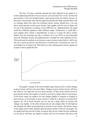 Introduction to the CIPH-rate tax
                                                                       Douglas Bamford

        The line, of course, continues beyond the limits depicted in the graph. It is
worth emphasising that this is the tax rate for each individual hour credit, not for total
gross income. I have not included money values because they are relative anyway. At
this point I need merely state that the graph should take this shape and that those with
net earnings about four times the minimum hourly income should have a tax rate
above ninety percent on their gross income. Only graphs with this sort of shape will
live up to the intentions or purpose of the CIPH-rate tax. Mathematically, the graph
could have different equations within different ranges. Furthermore, it could take a
more angular form, which is unproblematic as long as it meets the above criteria.
Indeed, once the maximum tax rate is reached, let us say 99.9% at seven thousand
times the minimum income, the graph becomes a straight line with a gradient of zero.
This point must be reached, as an increase in gross income cannot lead to a fall in tax
rate (so it cannot go down), and obviously it would not be a maximum tax rate if it
went higher (so it cannot rise). With these tax rates, plotting gross income against net
receipts creates a graph like this:




        The graph is steeper in the lower-middle region because this is where changes
in gross income will have the most effect. Changes in gross hourly income will have
less effect at very high and very low gross incomes. At these more extreme levels of
gross hourly income, the negative or positive taxes have a larger effect on net income.
At the lower range, the negative tax rate changes rapidly in response to changes in
gross income, so an increase in gross income is offset by a decrease in income from
negative tax. So at lower incomes, the tax rate has a large effect on income, but
changes very rapidly. At the other extreme, the tax rate changes little. So the high tax
rate dampens the effect of increased gross income on net income. The precise nature
of this graph, and its kink, depends upon the precise details of the tax rate graph. The
tax graph itself may also have kinks, as long as they do not violate the four conditions
set out above: that there are negative income taxes for low earners; that those with
                                                                                       9
 