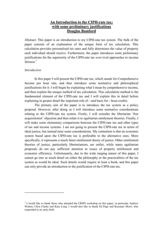 An Introduction to the CIPH-rate tax:
                      with some preliminary justifications
                              Douglas Bamford

Abstract: This paper is an introduction to my CIPH-rate tax system. The bulk of the
paper consists of an explanation of the unique form of tax calculation. This
calculation provides personalised tax rates and fully determines the value of property
each individual should receive. Furthermore, the paper introduces some preliminary
justifications for the superiority of the CIPH-rate tax over rival approaches to income
fairness.1

Introduction

        In this paper I will present the CIPH-rate tax, which stands for Comprehensive
Income per hour rate, and then introduce some normative and philosophical
justifications for it. I will begin by explaining what I mean by comprehensive income,
and then explain the unique method of tax calculation. This calculation method is the
fundamental element of the CIPH-rate tax and I will explain this in detail before
explaining in greater detail the important role of—and basis for—hour-credits.
        The primary aim of the paper is to introduce the tax system as a policy
proposal. However, after doing so I will introduce some normative considerations
relating to the CIPH-rate tax system. Firstly, I will consider the libertarian ‗free
acquisitionist‘ objection and then relate it to egalitarian entitlement theories. Finally, I
will make some elementary comparisons between the CIPH-rate tax and other types
of tax and income systems. I am not going to present the CIPH-rate tax in terms of
ideal justice, but instead raise some considerations. My contention is that an economic
system based upon the CIPH-rate tax is preferable to the alternative ones. More
specifically, it represents a much fairer entitlement theory of justice. Other entitlement
theories of justice, particularly libertarianism, are unfair, while many egalitarian
proposals do not pay sufficient attention to issues of property entitlement and
economic efficiency. Unfortunately, due to the wide ranging nature of this paper, I
cannot go into as much detail on either the philosophy or the practicalities of the tax
system as would be ideal. Such details would require at least a book, and this paper
can only provide an introduction to the justification of the CIPH-rate tax.




1
  I would like to thank those who attended the CRIPS workshop on this paper, in particular Andrew
Walton, Chris Clarke and Katy Long. I would also like to thank Ed Page and Kazunari Morii, who
responded to an early draft.
 