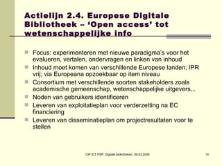 Actielijn 2.4. Europese Digitale Bibliotheek – ‘Open access’ tot wetenschappelijke info Focus: experimenteren met nieuwe paradigma’s voor het evalueren, vertalen, ondervragen en linken van inhoud  Inhoud moet komen van verschillende Europese landen; IPR vrij; via Europeana opzoekbaar op item niveau  Consortium met verschillende soorten stakeholders zoals academische gemeenschap, wetenschappelijke uitgevers,..  Noden van gebruikers identificeren Leveren van exploitatieplan voor verderzetting na EC financiering Leveren van disseminatieplan om projectresultaten voor te stellen 