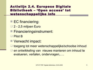 Actielijn 2.4. Europese Digitale Bibliotheek – ‘Open access’ tot wetenschappelijke info EC financiering:  2 - 2,5 miljoen Euro Financieringsinstrument:  Pilot B Verwacht impact:  toegang tot meer wetenschappelijke/schoolse inhoud  en ontwikkeling van  nieuwe manieren om inhoud te evalueren, vertalen, ondervragen,…. 