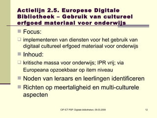 Actielijn 2.5. Europese Digitale Bibliotheek – Gebruik van cultureel erfgoed materiaal voor onderwijs Focus:  implementeren van diensten voor het gebruik van digitaal cultureel erfgoed materiaal voor onderwijs Inhoud:  kritische massa voor onderwijs; IPR vrij; via Europeana opzoekbaar op item niveau   Noden van leraars en leerlingen identificeren Richten op meertaligheid en multi-culturele aspecten 