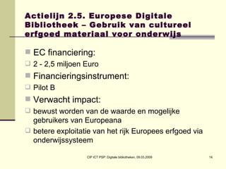 Actielijn 2.5. Europese Digitale Bibliotheek – Gebruik van cultureel erfgoed materiaal voor onderwijs EC financiering:  2 - 2,5 miljoen Euro Financieringsinstrument:  Pilot B Verwacht impact:  bewust worden van de waarde en mogelijke gebruikers van Europeana betere exploitatie van het rijk Europees erfgoed via onderwijssysteem 