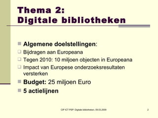 Thema 2:  Digitale bibliotheken Algemene doelstellingen : Bijdragen aan Europeana  Tegen 2010: 10 miljoen objecten in Europeana Impact van Europese onderzoeksresultaten versterken Budget:  25 miljoen Euro 5 actielijnen   