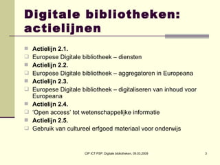 Digitale bibliotheken: actielijnen Actielijn 2.1.   Europese Digitale bibliotheek – diensten Actielijn 2.2.   Europese Digitale bibliotheek – aggregatoren in Europeana Actielijn 2.3.   Europese Digitale bibliotheek – digitaliseren van inhoud voor Europeana Actielijn 2.4.   ‘ Open access’ tot wetenschappelijke informatie Actielijn 2.5.   Gebruik van cultureel erfgoed materiaal voor onderwijs 