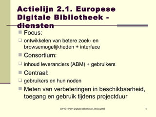 Actielijn 2.1. Europese Digitale Bibliotheek - diensten Focus:  ontwikkelen van betere zoek- en browsemogelijkheden + interface Consortium:  inhoud leveranciers (ABM) + gebruikers   Centraal:  gebruikers en hun noden Meten van verbeteringen in beschikbaarheid, toegang en gebruik tijdens projectduur 