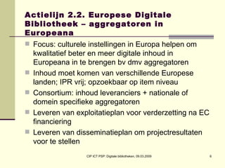 Actielijn 2.2. Europese Digitale Bibliotheek – aggregatoren in Europeana Focus: culturele instellingen in Europa helpen om kwalitatief beter en meer digitale inhoud in Europeana in te brengen bv dmv aggregatoren Inhoud moet komen van verschillende Europese landen; IPR vrij; opzoekbaar op item niveau Consortium: inhoud leveranciers + nationale of domein specifieke aggregatoren Leveren van exploitatieplan voor verderzetting na EC financiering  Leveren van disseminatieplan om projectresultaten voor te stellen 