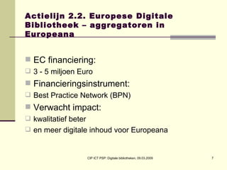 Actielijn 2.2. Europese Digitale Bibliotheek – aggregatoren in Europeana EC financiering:  3 - 5 miljoen Euro Financieringsinstrument:  Best Practice Network (BPN) Verwacht impact:  kwalitatief beter en meer digitale inhoud voor Europeana 