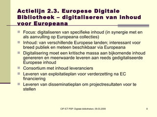 Actielijn 2.3. Europese Digitale Bibliotheek – digitaliseren van inhoud voor Europeana Focus: digitaliseren van specifieke inhoud (in synergie met en als aanvulling op Europeana collecties) Inhoud: van verschillende Europese landen; interessant voor breed publiek en meteen beschikbaar via Europeana Digitalisering moet een kritische massa aan bijkomende inhoud genereren en meerwaarde leveren aan reeds gedigitaliseerde Europese inhoud  Consortium met inhoud leveranciers  Leveren van exploitatieplan voor verderzetting na EC financiering  Leveren van disseminatieplan om projectresultaten voor te stellen 