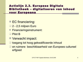 Actielijn 2.3. Europese Digitale Bibliotheek – digitaliseren van inhoud voor Europeana EC financiering:  2 - 2,5 miljoen Euro Financieringsinstrument:  Pilot B Verwacht impact:  toegang tot hoog gekwalificeerde inhoud  en ruimere  beschikbaarheid van Europees cultureel erfgoed 