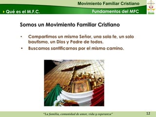 Movimiento Familiar Cristiano
Qué es el M.F.C.                                     Fundamentos del MFC


        Somos un Movimiento Familiar Cristiano

        •   Compartimos un mismo Señor, una sola fe, un solo
            bautismo, un Dios y Padre de todos.
        •   Buscamos santificarnos por el mismo camino.




                    “La familia, comunidad de amor, vida y esperanza”       12
 
