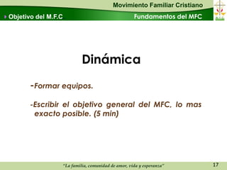 Movimiento Familiar Cristiano
Objetivo del M.F.C.                                 Fundamentos del MFC




                            Dinámica
        -Formar equipos.
        -Escribir el objetivo general del MFC, lo mas
         exacto posible. (5 min)




                   “La familia, comunidad de amor, vida y esperanza”       17
 