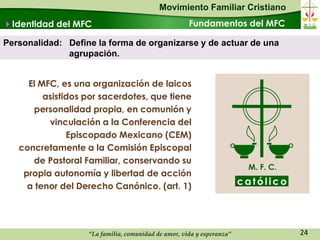 Movimiento Familiar Cristiano
Identidad del MFC                                   Fundamentos del MFC

Personalidad: Define la forma de organizarse y de actuar de una
              agrupación.


     El MFC, es una organización de laicos
         asistidos por sacerdotes, que tiene
      personalidad propia, en comunión y
          vinculación a la Conferencia del
               Episcopado Mexicano (CEM)
   concretamente a la Comisión Episcopal
      de Pastoral Familiar, conservando su
                                                                        M. F. C.
    propia autonomía y libertad de acción
     a tenor del Derecho Canónico. (art. 1)                            católico




                   “La familia, comunidad de amor, vida y esperanza”               24
 