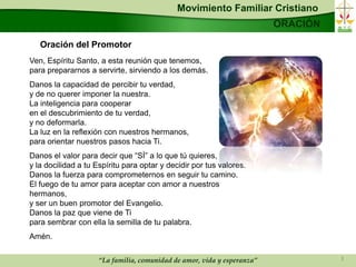 Movimiento Familiar Cristiano
                                                                         ORACIÓN

   Oración del Promotor
Ven, Espíritu Santo, a esta reunión que tenemos,
para prepararnos a servirte, sirviendo a los demás.
Danos la capacidad de percibir tu verdad,
y de no querer imponer la nuestra.
La inteligencia para cooperar
en el descubrimiento de tu verdad,
y no deformarla.
La luz en la reflexión con nuestros hermanos,
para orientar nuestros pasos hacia Ti.
Danos el valor para decir que “SÍ” a lo que tú quieres,
y la docilidad a tu Espíritu para optar y decidir por tus valores.
Danos la fuerza para comprometernos en seguir tu camino.
El fuego de tu amor para aceptar con amor a nuestros
hermanos,
y ser un buen promotor del Evangelio.
Danos la paz que viene de Ti
para sembrar con ella la semilla de tu palabra.
Amén.

                     “La familia, comunidad de amor, vida y esperanza”             3
 