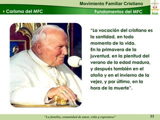 Movimiento Familiar Cristiano
Carisma del MFC                                     Fundamentos del MFC



                                                  “La vocación del cristiano es
                                                  la santidad, en todo
                                                  momento de la vida.
                                                  En la primavera de la
                                                  juventud, en la plenitud del
                                                  verano de la edad madura,
                                                  y después también en el
                                                  otoño y en el invierno de la
                                                  vejez, y por último, en la
                                                  hora de la muerte”.




                   “La familia, comunidad de amor, vida y esperanza”         33
 