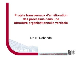 Projets transversaux d’amélioration
      des processus dans une
structure organisationnelle verticale



           Dr. B. Debande




                 CLINIQUES UNIVERSITAIRES SAINT-LUC
 