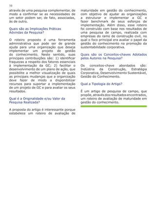 através de uma pesquisa complementar, de
modo a confirmar se as necessidades de
um setor podem ser, de fato, associadas,
às de outro.
Quais são as Implicações Práticas
Advindas da Pesquisa?
O roteiro proposto é uma ferramenta
administrativa que pode ser de grande
ajuda para uma organização que deseja
implementar um projeto de gestão
do conhecimento. Neste sentido, suas
principais contribuições são: 1) identificar
fraquezas a respeito dos fatores essenciais
à implementação da GC; 2) facilitar o
desenvolvimento de um plano de ação, que
possibilite a melhor visualização de quais
as principais mudanças que a organização
deve fazer de modo a disponibilizar
recursos para suportar a implementação
de um projeto de GC e para avaliar os seus
resultados.
Qual é a Originalidade e/ou Valor da
Pesquisa Realizada?
A proposta do artigo é interessante porque
estabelece um roteiro de avaliação de
10
maturidade em gestão do conhecimento,
com objetivo de ajudar as organizações
a estruturar e implementar a GC e
fazer benchmark de seus esforços de
implementação. Além disso, esse roteiro
foi construído com base nos resultados de
uma pesquisa de campo, realizada com
empresas do ramo de construção civil, no
qual o foco principal era avaliar o papel da
gestão do conhecimento na promoção da
sustentabilidade corporativa.
Quais são os Conceitos-chaves Adotados
pelos Autores na Pesquisa?
Os conceitos-chave abordados são:
Indústria da Construção, Estratégia
Corporativa, Desenvolvimento Sustentável,
Gestão do Conhecimento.
Qual a Tipologia do Artigo?
É um artigo de pesquisa de campo, que
propõe, através dos resultados encontrados,
um roteiro de avaliação de maturidade em
gestão do conhecimento.
 