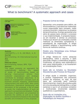What to benchmark? A systematic approach and cases
Autores
CARPINETTI, L. C. R.; DE MELO, A. M.
Journal
Benchmarking: An International Journal
Ano
2002
Proposta Central do Artigo
Apresentar uma proposta para definir, de
forma sistêmica, o que deve ser melhorado
numa organização para competir, neste
contexto priorizar e selecionar os projetos
de benchmarking. O artigo apresenta uma
série de passos para orientar o processo
e sua implementação. A proposta baseia-
se em levantar e alinhar os processos
críticos que devem ser analisados visando
melhorar as dimensões competitivas e
estratégicas da organização. O artigo
também enfatiza o benchmarking como
forma de melhoria contínua.
Modelo e/ou Metodologia e/ou Enfoque
Desenvolvido no Artigo
O artigo baseou-se numa pesquisa
bibliográfica, sobre o assunto, e após
discussão chegou à sistemática proposta.
Finalmente, se aplicou esta sistemática a
dois casos selecionados, e se levantaram
as considerações finais.
Quais são os Achados ou Resultados
Descobertos pelo Processo de Pesquisa?
O artigo ajuda a entender, organizar,
e nortear mapeamento dos processos
críticos da empresa; ou seja, do que
deve ser priorizado para melhoria
(benchmarking). A partir de uma discussão
em cima da pesquisa bibliográfica, o artigo
esclarece o que é um processo complexo
e multivariado envolvendo aspectos
qualitativos e quantitativos.
Quais são as Limitações e/ou
Implicações no Âmbito Científico e
Metodológico de Pesquisa?
Abstract
This paper presents an approatch for
systematically defining the object
of study of benchmarking based on
deriving improvement actions from
customer expectations and strategic
contribute to strategic objectives. It is
based on management concepts such as
business process mapping, performance
measurement and other tools. After some
introductory theoretical background and
discussion of the proposal, a set of steps
to guide the implementation of such an
approach is presented and detailed. Finally,
two cases of application are presented to
illustrate the validity as well as to make
some considerations based on the potential
benefits and limitations of this proposal.
Palavras-chave
Benchmarking, Kaizen, BPR, TQM
PESQUISADOR RESPONSÁVEL PELA RESENHA:
REVISÃO DA RESENHA:
Ruben H. Gutierrez
(TEP/UFF)
Gilson Brito Alves Lima
(TEP/UFF)
CÓDIGO DO PROJETO:
CIP E&P
CIP Journal nº 01 / 2009
Núcleo Produtividade: Ruben H. Gutierrez,
Lúcia Rabelo e Felipe Gramacho
11
 