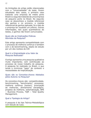 As limitações do artigo estão relacionadas
com a “universalidade” do teste. Foram
estudados dois casos, o primeiro caso
tratando uma empresa de médio porte
Brasil e o segundo tratando de uma empresa
de pequeno porte no Brasil. No segundo
caso se desconhece a medida referencial
dos ganhos e no primeiro, a medida
referencial de ganhos aplicada, foi o fato de
a empresa ter recebido um prêmio. Outras
informações, tais quais quantitativos de
testes, e ganhos não foram comunicados.
Quais são as Implicações Práticas
Advindas da Pesquisa?
Este artigo apresenta compatibilidade com
o processo de melhoria contínua e também
com o de benchmarking, objeto de estudo
por um dos núcleos do CIP.
Qual é a Originalidade e/ou Valor da
Pesquisa Realizada?
O artigo apresenta uma pesquisa qualitativa
muito importante; com contribuição ao
processo de nosso trabalho de pesquisa.
A pesquisa foi realizada no Brasil, o que
tende a minimizar “gaps” de contexto e
necessidades de tropicalização.
Quais são os Conceitos-chaves Adotados
pelos Autores na Pesquisa?
Os conceitos-chaves são: competitividade,
benchmarking, “benchmarks”, processos,
melhoria contínua (kaizen), priorização
de melhorias, alinhamento estratégico,
projetos de melhoria, sistematização, BPR
– Business Process, TQM – Total Quality
Management.
Qual a Tipologia do Artigo?
A pesquisa é do tipo Teórica-Metodológica
com Estudo de Caso.
12
 
