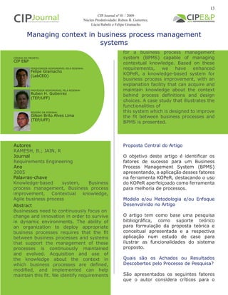 Managing context in business process management
systems
Autores
RAMESH, B.; JAIN, R
Journal
Requirements Engineering
Ano
2005
Proposta Central do Artigo
O objetivo deste artigo é identificar os
fatores de sucesso para um Business
Process Management System (BPMS)
apresentando, a aplicação desses fatores
na ferramenta KOPeR, destacando o uso
do KOPeR aperfeiçoado como ferramenta
para melhoria de processos.
Modelo e/ou Metodologia e/ou Enfoque
Desenvolvido no Artigo
O artigo tem como base uma pesquisa
bibliográfica, como suporte teórico
para formulação da proposta teórica e
conceitual apresentada e a respectiva
aplicação num estudo de caso para
ilustrar as funcionalidades do sistema
proposto.
Quais são os Achados ou Resultados
Descobertos pelo Processo de Pesquisa?
São apresentados os seguintes fatores
que o autor considera críticos para o
Abstract
Businesses need to continuously focus on
change and innovation in order to survive
in dynamic environments. The ability of
an organization to deploy appropriate
business processes requires that the fit
between business processes and systems
that support the management of these
processes is continuously maintained
and evolved. Acquisition and use of
the knowledge about the context in
which business processes are defined,
modified, and implemented can help
maintain this fit. We identify requirements
Palavras-chave
Knowledge-based system, Business
process management, Business process
improvement, Contextual knowledge,
Agile business process
PESQUISADOR RESPONSÁVEL PELA RESENHA:
PROFESSOR RESPONSÁVEL PELA RESENHA:
Felipe Gramacho
(LabCEO)
Ruben H. Gutierrez
(TEP/UFF)
CÓDIGO DO PROJETO:
CIP E&P
REVISÃO DA RESENHA:
Gilson Brito Alves Lima
(TEP/UFF)
for a business process management
system (BPMS) capable of managing
contextual knowledge. Based on these
requirements, we have enhanced
KOPeR, a knowledge-based system for
business process improvement, with an
explanation facility that can acquire and
maintain knowledge about the context
behind process definitions and design
choices. A case study that illustrates the
functionalities of
this system which is designed to improve
the fit between business processes and
BPMS is presented.
13
CIP Journal nº 01 / 2009
Núcleo Produtividade: Ruben H. Gutierrez,
Lúcia Rabelo e Felipe Gramacho
 