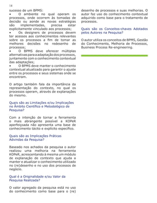 sucesso de um BPMS:
•	 O ambiente no qual operam os
processos, onde ocorrem às tomadas de
decisão ou aonde as novas estratégias
são implementadas, precisa estar
explicitamente vinculado aos processos;
•	 Os designers de processos devem
ter acessos aos conhecimentos relevantes
sobre os processos a fim de tomar as
melhores decisões no redesenho de
processos;
•	 O BPMS deve oferecer múltiplas
alternativasparaaadaptaçãodosprocessos,
juntamente com o conhecimento contextual
das adaptações;
•	 O BPMS deve manter o conhecimento
contextual atualizado para garantir o ajuste
entre os processos e seus sistemas onde se
encontram.
O artigo também fala da importância da
representação do contexto, no qual os
processos operam, através de explanações
do mesmo.
Quais são as Limitações e/ou Implicações
no Âmbito Científico e Metodológico de
Pesquisa?
Com a intenção de tornar a ferramenta
o mais abrangente possível a KOPeR
aperfeiçoada não apresenta uma base de
conhecimento tácito e explícito específico.
Quais são as Implicações Práticas
Advindas da Pesquisa?
Baseado nos achados da pesquisa o autor
realizou uma melhoria na ferramenta
KOPeR, acrescentando à mesma um módulo
de explanação de contexto que ajuda a
manter e atualizar o conhecimento utilizado
no (re)desenho e no uso dos processos de
negócio.
Qual é a Originalidade e/ou Valor da
Pesquisa Realizada?
O valor agregado da pesquisa está no uso
do conhecimento como base para o (re)
desenho de processos e suas melhorias. O
autor faz uso do conhecimento contextual
adquirido como base para o tratamento de
processos.
Quais são os Conceitos-chaves Adotados
pelos Autores na Pesquisa?
O autor utiliza os conceitos de BPMS, Gestão
do Conhecimento, Melhoria de Processos,
Business Process Re-engineering.
14
 