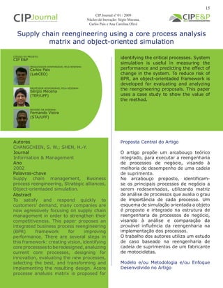 Supply chain reengineering using a core process analysis
matrix and object-oriented simulation
Autores
CHANGCHIEN, S. W.; SHEN, H.-Y.
Journal
Information & Management
Ano
2002
Proposta Central do Artigo
O artigo propõe um arcabouço teórico
integrado, para executar a reengenharia
de processos de negócio, visando à
melhoria de desempenho de uma cadeia
de suprimento.
No arcabouço proposto, identificam-
se os principais processos de negócio a
serem redesenhados, utilizando matriz
de análise de processos que avalia o grau
de importância de cada processo. Um
esquema de simulação orientada a objeto
é proposto e integrado na estrutura de
reengenharia de processos de negócio,
visando à análise e comparação da
provável influência da reengenharia na
implementação dos processos.
O trabalho dos autores utiliza um estudo
de caso baseado na reengenharia de
cadeia de suprimentos de um fabricante
de motocicletas.
Modelo e/ou Metodologia e/ou Enfoque
Desenvolvido no Artigo
Abstract
To satisfy and respond quickly to
customers’ demand, many companies are
now agressively focusing on supply chain
management in order to strengthen their
competitiveness. This paper proposes an
integrated business process reengineering
(BPR) framework for improving
performance. There are several steps in
this framework: creating vision, identifying
coreprocesssestoberedesigned,analuzing
current core processes, designing for
innovation, evaluating the new processes,
selecting the best, and transforming and
implementing the resulting design. Acore
processe analusis matrix is proposed for
Palavras-chave
Suppy chain management, Business
process reengineering, Strategic alliances,
Object-orientaded simulation.
PESQUISADOR RESPONSÁVEL PELA RESENHA:
PROFESSOR RESPONSÁVEL PELA RESENHA:
Carlos Pais
(LabCEO)
Sérgio Mecena
(TEP/UFF)
CÓDIGO DO PROJETO:
CIP E&P
CIP Journal nº 01 / 2009
Núcleo de Inovação: Ségio Mecena,
Carlos Pais e Ana Carolina Olivé
REVISÃO DA RESENHA:
Fernando Vieira
(STA/UFF)
identifying the critical processes. System
simulation is useful in measuring the
performance and predicting the effect of
change in the system. To reduce risk of
BPR, an object-orientaded framework is
developed for evaluating and analyzing
the reengineering proposals. This paper
uses a case study to show the value of
the method.
15
 