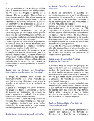 O artigo estabelece um arcabouço teórico
para o desenvolvimento da Reengenharia
de Processo de Negócios (BPR) de 7
passos: 1)criar a visão, 2)identificar os
processos essenciais, 3)analisar o processo
atual, 4)inovar o fluxo do processo (criando
alternativas de novos processos, 5)avaliar
as alternativas de processos geradas, 6)
selecionar o novo processo e 7) implementar
o processo escolhido.
Os autores introduzem no artigo
apresentações de conceitos como gestão
de cadeia de suprimentos, reengenharia de
processos de negócio e alianças estratégicas
e relações inter-organizacionais.
Com o objetivo de determinar os processos
essenciais, avaliam o índice de importância
para os processos de negócio, utilizando
métodos de análise multi-critério.
Para o entendimento do processo atual
e seleção da melhor alternativa gerada a
partir da reengenharia, utilizam método de
simulação e modelagem orientada a objeto.
Aplicam os conceitos citados utilizando uma
metodologia de estudo de caso, avaliando
e selecionando novos processos e alianças
estratégicas.
Quais são os Achados ou Resultados
Descobertos pelo Processo de Pesquisa?
O artigo se destaca pelo esforço no
desenvolvimento de uma metodologia
com ferramentas integradas que visam à
seleção, e o redesenho e à melhoria do
processo.
A partir da avaliação de cinco membros
do grupo de decisão, utilizando a matriz
de análise de processos no estudo de
caso, chegou-se a conclusão dos principais
processos a serem considerados.
A simulação em si permite comparações de
políticas de alianças estratégicas, nas quais
os resultados mostram que uma melhor
utilização de capacidade e uma menor
perda de pedidos são alcançados.
Quais são as Limitações e/ou Implicações
no Âmbito Científico e Metodológico de
Pesquisa?
O texto só considera a questão de
inovação do processo, a partir da ótica das
tecnologias de informação e comunicação,
não abordando as questões relativas a
novas tecnologias que são vinculadas à
própria natureza do negócio.
Apesar de indicar os sete passos para o
desenvolvimento do arcabouço de BPR
sugerido no texto, o estudo de caso em si e o
modelo teórico desenvolvidos concentram-
se apenas nas questões de classificação
da importância dos processos e na seleção
dos processos. Pouco ou nada é explicitado
em especial sobre as etapas de inovação e
implementação do processo.
A respeito da simulação orientada a objeto
não são apresentados muitos detalhes no
estudo de caso. A amostra das avaliações
na matriz de análise de processos é
relativamente pequena.
Quais são as Implicações Práticas
Advindas da Pesquisa?
A primeira fase do projeto de pesquisa do
núcleo de inovação é a construção de um
modelo de maturidade de inovação, que
permita avaliar processos quanto ao seu
desempenho e identificar lacunas nestes, a
fim de que estas sejam preenchidas com
a utilização do método de redesenho de
processos inovadores.
O artigo em questão tem sua aplicabilidade
na construção desse modelo de maturidade,
já que permite avaliar processos de negócio
de acordo com seu grau de importância.
Outro fator relevante é que o artigo
apresenta um estudo de caso firmando a
aplicabilidade do modelo exposto.
Qual é a Originalidade e/ou Valor da
Pesquisa Realizada?
As avaliações e simulações apresentadas
podem ser aplicadas na tomada de
decisões no redesenho de processos e
16
 