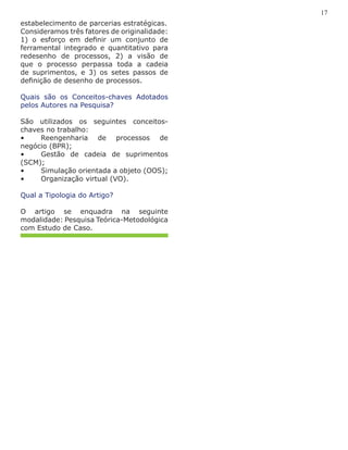 estabelecimento de parcerias estratégicas.
Consideramos três fatores de originalidade:
1) o esforço em definir um conjunto de
ferramental integrado e quantitativo para
redesenho de processos, 2) a visão de
que o processo perpassa toda a cadeia
de suprimentos, e 3) os setes passos de
definição de desenho de processos.
Quais são os Conceitos-chaves Adotados
pelos Autores na Pesquisa?
São utilizados os seguintes conceitos-
chaves no trabalho:
•	 Reengenharia de processos de
negócio (BPR);
•	 Gestão de cadeia de suprimentos
(SCM);
•	 Simulação orientada a objeto (OOS);
•	 Organização virtual (VO).
Qual a Tipologia do Artigo?
O artigo se enquadra na seguinte
modalidade: Pesquisa Teórica-Metodológica
com Estudo de Caso.
17
 