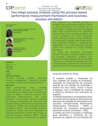 Two-stage process analysis using the process-based
performance measurement framework and business
process simulation
Autores
HAN, K. H.
Journal
Elsevier
Ano
2009 Proposta Central do Artigo
O trabalho propõe a integração de
dois métodos de análise de processos:
avaliação do desempenho do processo
através de um método de simulação e
análise em dois níveis, macro e micro
processos, com a finalidade de analisar
a eficácia e eficiência dos processos de
negócio.
O método proposto é um diagnóstico para
o processo de (re) desenho utilizando uma
estrutura de medição do desempenho de
processo (Process-based Performance
Measurement Framework - PPMF) e
simulação de processos empresariais
(Business Process Simulation - BPS).
A análise de macro processo é realizada
para identificar a influência de um
processo de negócio em um indicador de
Abstract
Many enterprises have recently
been pursuing process innovation or
improvement to attain their performance
goals. To align a business process with
enterprise performances, this study
proposes a two-stage process analysis
for process (re)design that combines the
process-based performance measurement
framework (PPMF) and business process
simulation (BPS). The two-stage analysis
consists of macro and micro analyses of
business processes. At the early stage of
business process analysis (BPA), macro
process analysis is conducted to identify
Palavras-chave
Business process analysis, Business
process management, Business process
simulation, Performance measurement.
PESQUISADOR RESPONSÁVEL PELA RESENHA:
PROFESSOR RESPONSÁVEL PELA RESENHA:
Ana Carolina Olivé
(LabCEO)
Sérgio Mecena
(TEP/UFF)
CÓDIGO DO PROJETO:
CIP E&P
18
REVISÃO DA RESENHA:
Fernando Vieira
(STA/UFF)
the influence of a business process on
a target key performance indicator (KPI)
or the contribution of a target KPI to
other KPIs. If target business processes
that need improvement are identified
through the macro process analysis and
to-be processes are newly designed,
micro process analysis using simulation
is conducted to predict the performance.
The proposed method is validated by
application to a real business process
within the setting of a large Korean
company.
By using the proposed, two-stage
process analysis, company staff involved
in process innovation projects can
determine the processes with the greatest
influence on enterprise strategy, and can
systematically evaluate the performance
prediction of the newly designed process.
CIP Journal nº 01 / 2009
Núcleo de Inovação: Ségio Mecena,
Carlos Pais e Ana Carolina Olivé
 