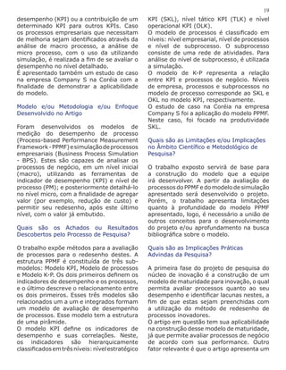 desempenho (KPI) ou a contribuição de um
determinado KPI para outros KPIs. Caso
os processos empresariais que necessitam
de melhoria sejam identificados através da
análise de macro processo, a análise de
micro processo, com o uso da utilizando
simulação, é realizada a fim de se avaliar o
desempenho no nível detalhado.
É apresentado também um estudo de caso
na empresa Company S na Coréia com a
finalidade de demonstrar a aplicabilidade
do modelo.
Modelo e/ou Metodologia e/ou Enfoque
Desenvolvido no Artigo
Foram desenvolvidos os modelos de
medição do desempenho de processo
(Process-based Performance Measurement
Framework-PPMF)esimulaçãodeprocessos
empresariais (Business Process Simulation
- BPS). Estes são capazes de analisar os
processos de negócio, em um nível inicial
(macro), utilizando as ferramentas de
indicador de desempenho (KPI) e nível de
processo (PM); e posteriormente detalhá-lo
no nível micro, com a finalidade de agregar
valor (por exemplo, redução de custo) e
permitir seu redesenho, após este último
nível, com o valor já embutido.
Quais são os Achados ou Resultados
Descobertos pelo Processo de Pesquisa?
O trabalho expõe métodos para a avaliação
de processos para o redesenho destes. A
estrutura PPMF é constituída de três sub-
modelos: Modelo KPI, Modelo de processos
e Modelo K-P. Os dois primeiros definem os
indicadores de desempenho e os processos,
e o último descreve o relacionamento entre
os dois primeiros. Esses três modelos são
relacionados um a um e integrados formam
um modelo de avaliação de desempenho
de processos. Esse modelo tem a estrutura
de uma pirâmide.
O modelo KPI define os indicadores de
desempenho e suas correlações. Neste,
os indicadores são hierarquicamente
classificadosemtrêsníveis:nívelestratégico
19
KPI (SKL), nível tático KPI (TLK) e nível
operacional KPI (OLK).
O modelo de processos é classificado em
níveis: nível empresarial, nível de processos
e nível de subprocesso. O subprocesso
consiste de uma rede de atividades. Para
análise do nível de subprocesso, é utilizada
a simulação.
O modelo de K-P representa a relação
entre KPI e processos de negócio. Níveis
de empresa, processos e subprocessos no
modelo de processo corresponde ao SKL e
OKL no modelo KPI, respectivamente.
O estudo de caso na Coréia na empresa
Company S foi a aplicação do modelo PPMF.
Neste caso, foi focado na produtividade
SKL.
Quais são as Limitações e/ou Implicações
no Âmbito Científico e Metodológico de
Pesquisa?
O trabalho exposto servirá de base para
a construção do modelo que a equipe
irá desenvolver. A partir da avaliação de
processos do PPMF e do modelo de simulação
apresentado será desenvolvido o projeto.
Porém, o trabalho apresenta limitações
quanto à profundidade do modelo PPMF
apresentado, logo, é necessário a união de
outros conceitos para o desenvolvimento
do projeto e/ou aprofundamento na busca
bibliográfica sobre o modelo.
Quais são as Implicações Práticas
Advindas da Pesquisa?
A primeira fase do projeto de pesquisa do
núcleo de inovação é a construção de um
modelo de maturidade para inovação, o qual
permita avaliar processos quanto ao seu
desempenho e identificar lacunas nestes, a
fim de que estas sejam preenchidas com
a utilização do método de redesenho de
processos inovadores.
O artigo em questão tem sua aplicabilidade
na construção desse modelo de maturidade,
já que permite avaliar processos de negócio
de acordo com sua performance. Outro
fator relevante é que o artigo apresenta um
 