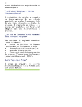 estudo de caso firmando a aplicabilidade do
modelo exposto.
Qual é a Originalidade e/ou Valor da
Pesquisa Realizada?
A originalidade do trabalho se encontra
no desenvolvimento de um método
quantitativo de analise de processos indo
de uma visão estratégica ao detalhe do
processo. O importante do método é o
esforço por estabelecer um ferramental
integrado para este desenvolvimento e
avaliação.
Quais são os Conceitos-chaves Adotados
pelos Autores na Pesquisa?
São utilizados os seguintes conceitos-
chaves no trabalho:
•	 Gestão de processos de negócio
(Business Process management – BPM);
•	 Simulação de processos de negócio;
•	 Avaliação de desempenho;
•	 Estrutura de medição do desempenho
de processo (Process-based Performance
Measurement Framework - PPMF).
Qual a Tipologia do Artigo?
O artigo se enquadra na seguinte
modalidade: Pesquisa Teórica-Metodológica
com Estudo de Caso.
20
 