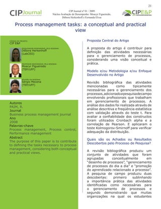 Process management tasks: a conceptual and practical
view
Autores
PAIM, R.
Journal
Business process management journal
Ano
2008
Proposta Central do Artigo
A proposta do artigo é contribuir para
definição das atividades necessárias
para o gerenciamento de processos,
considerando uma visão conceitual e
prática.
Modelo e/ou Metodologia e/ou Enfoque
Desenvolvido no Artigo
Revisão bibliográfica das atividades
mencionadas como tipicamente
necessárias para o gerenciamento dos
processos,adicionadoapesquisadecampo
envolvendo profissionais que trabalham
em gerenciamento de processos. A
análise dos dados foi realizada através de
análise descritiva e freqüência estatística
com validação através do teste t. Para
avaliar a confiabilidade dos constructos
foram utilizados Cronbach alpha e a
correlação de Pearson. E aplicaram o
teste Kolmogorov-Smirnoff para verificar
adequação da distribuição.
Quais são os Achados ou Resultados
Descobertos pelo Processo de Pesquisa?
A revisão bibliográfica produziu um
conjunto de atividades que foram
agrupadas conceitualmente em
“desenho de processos”, “gerenciamento
de processos do dia a dia” e “promoção
do aprendizado relacionado a processo”.
A pesquisa de campo produziu duas
descobertas: primeiro sublinhando
a importância prática das atividades
identificadas como necessárias para
o gerenciamento de processos e
segundo demonstrando que muitas
organizações na qual os estudantes
Abstract
The purpose of this paper is to contribute
to defining the tasks necessary to process
management, considering both conceptual
and practical views.
Palavras-chave
Process management, Process control,
Performance management
PESQUISADOR RESPONSÁVEL PELA RESENHA:
PROFESSOR RESPONSÁVEL PELA RESENHA:
Débora Herkenhoff
(LabCEO)
Moacyr Figueiredo
(TEP/UFF)
CÓDIGO DO PROJETO:
CIP E&P
REVISÃO DA RESENHA:
Sérgio Mecena
(TEP/UFF)
21
CIP Journal nº 01 / 2009
Núcleo Avaliação de Desempenho: Moacyr Figueiredo,
Débora Herkenhoff e Fernanda Elvas
 