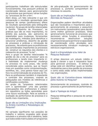 participantes trabalham são estruturadas
funcionalmente, mas possuem práticas de
coordenação laterais para gerenciamento
de processos que permeiam várias funções
ou “processos de fim a fim”.
Além disso, um fato relevante é que em
comparação o resultado apresentado pela
pesquisa de campo (profissionais) difere
do resultado apresentado pela bibliografia
(autores). No grupo de tarefas relacionadas
à família “Desenho de Processos”, as
praticas que são as mais importantes, no
âmbito dos autores, são: patrocínio do
stakeholder para mudanças, ferramentas
de modelagens, métodos para identificar e
solucionar problemas, desenho da gestão
de processos e práticas e introdução de
processos,. No entanto para os profissionais
são considerados importantes os processos
de: construir os requisitos dos clientes e o
redesenho do processo “to be” .
Para o grupo de tarefas relacionadas “A
gestão do dia a dia do processo” para os
profissionais a tarefa mais importante é:
a habilidade de implementar mudança
no processo no curto prazo, não sendo
considerada pelos autores, que se focam
mais em questões como componentização,
workflow, etc.. (nos parece haver aqui um
foco na comercialização de produtos de TI).
Para os profissionais também é importante
o controlar dos processos, visando as
adequações aos modelos de referências e
certificações existentes.
No grupo de “processos relacionados
com o aprendizado” uma das grandes
preocupações dos profissionais é colocar
em repositório as lições aprendidas para
uma futura reutilização. Para os autores a
avaliação da performance do processo é a
tarefa mais importante.
Quais são as Limitações e/ou Implicações
no Âmbito Científico e Metodológico de
Pesquisa?
Há variação significante nas posições de
trabalho e setores ocupados pelo grupo
estudado e a amostra não é aleatória, dado
que todos estão matriculados em programas
de pós-graduação de gerenciamento de
processos e, portanto compartilham de
interesse no assunto.
Quais são as Implicações Práticas
Advindas da Pesquisa?
Organizações podem identificar atividades
que são necessárias e importantes para o
gerenciamento de processos e possuírem
um instrumento (questionário) para decidir
como melhor gerenciar processos. Onde
gerenciamento funcional de processos que
permeiam várias funções é encontrado,
recomenda-se desenvolver soluções
organizacionaisparaaprimoraracapacidade
de coordenação entre atividades sem
necessariamente introduzir mudanças na
estrutura organizacional.
Qual é a Originalidade e/ou Valor da
Pesquisa Realizada?
O artigo descreve um estudo inédito e
ajuda a clarear o que é necessário fazer
para gerenciar processos. O esforço do
artigo está em identificar quais as tarefas
necessárias para a boa gestão de processos
e como estas estão sendo implementadas
nas organizações.
Quais são os Conceitos-chaves Adotados
pelos Autores na Pesquisa?
Gerenciamento de processos, controle de
processo e gerenciamento de performance.
Qual a Tipologia do Artigo?
Pesquisa bibliográfica e pesquisa de campo
(survey).
22
 