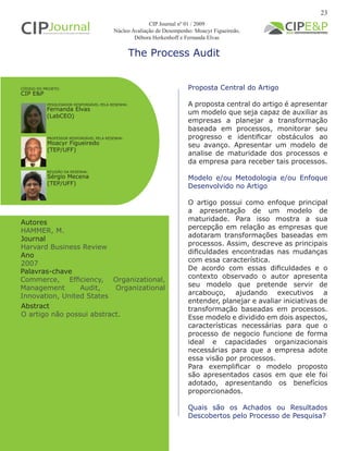The Process Audit
Autores
HAMMER, M.
Journal
Harvard Business Review
Ano
2007
Proposta Central do Artigo
A proposta central do artigo é apresentar
um modelo que seja capaz de auxiliar as
empresas a planejar a transformação
baseada em processos, monitorar seu
progresso e identificar obstáculos ao
seu avanço. Apresentar um modelo de
analise de maturidade dos processos e
da empresa para receber tais processos.
Modelo e/ou Metodologia e/ou Enfoque
Desenvolvido no Artigo
O artigo possui como enfoque principal
a apresentação de um modelo de
maturidade. Para isso mostra a sua
percepção em relação as empresas que
adotaram transformações baseadas em
processos. Assim, descreve as principais
dificuldades encontradas nas mudanças
com essa característica.
De acordo com essas dificuldades e o
contexto observado o autor apresenta
seu modelo que pretende servir de
arcabouço, ajudando executivos a
entender, planejar e avaliar iniciativas de
transformação baseadas em processos.
Esse modelo e dividido em dois aspectos,
características necessárias para que o
processo de negocio funcione de forma
ideal e capacidades organizacionais
necessárias para que a empresa adote
essa visão por processos.
Para exemplificar o modelo proposto
são apresentados casos em que ele foi
adotado, apresentando os benefícios
proporcionados.
Quais são os Achados ou Resultados
Descobertos pelo Processo de Pesquisa?
Palavras-chave
Commerce, Efficiency, Organizational,
Management Audit, Organizational
Innovation, United States
PESQUISADOR RESPONSÁVEL PELA RESENHA:
PROFESSOR RESPONSÁVEL PELA RESENHA:
Fernanda Elvas
(LabCEO)
Moacyr Figueiredo
(TEP/UFF)
CÓDIGO DO PROJETO:
CIP E&P
CIP Journal nº 01 / 2009
Núcleo Avaliação de Desempenho: Moacyr Figueiredo,
Débora Herkenhoff e Fernanda Elvas
REVISÃO DA RESENHA:
Sérgio Mecena
(TEP/UFF)
23
Abstract
O artigo não possui abstract.
 
