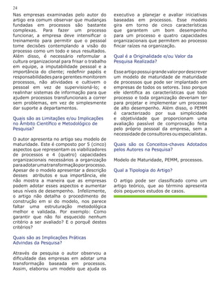 executivo a planejar e avaliar iniciativas
baseadas em processos. Esse modelo
gira em torno de cinco características
que garantem um bom desempenho
para um processo e quatro capacidades
organizacionais que permitem ao processo
fincar raízes na organização.
Qual é a Originalidade e/ou Valor da
Pesquisa Realizada?
Esseartigopossuigrandevalorpordescrever
um modelo de maturidade de maturidade
de processos que pode ser implantado em
empresas de todos os setores. Isso porque
ele identifica as características que todo
processo e toda organização deveriam ter
para projetar e implementar um processo
de alto desempenho. Além disso, o PEMM
é caracterizado por sua simplicidade
e objetividade que proporcionam uma
avaliação passível de comprovação feita
pelo próprio pessoal da empresa, sem a
necessidade de consultores ou especialistas.
Quais são os Conceitos-chaves Adotados
pelos Autores na Pesquisa?
Modelo de Maturidade, PEMM, processos.
Qual a Tipologia do Artigo?
O artigo pode ser classificado como um
artigo teórico, que ao término apresenta
dois pequenos estudos de casos.
Nas empresas examinadas pelo autor do
artigo era comum observar que mudanças
fundadas em processos são bastante
complexas. Para fazer um processo
funcionar, a empresa deve intensificar o
treinamento para permitir que o pessoal
tome decisões contemplando a visão do
processo como um todo e seus resultados.
Além disso, é necessário reformular a
cultura organizacional para frisar o trabalho
em equipe, a imputabilidade pessoal e a
importância do cliente; redefinir papéis e
responsabilidades para gerentes monitorem
processos, não atividades e cultivem o
pessoal em vez de supervisioná-lo; e
realinhar sistemas de informação para que
ajudem processos transfuncionais a correr
sem problemas, em vez de simplesmente
dar suporte a departamentos.
Quais são as Limitações e/ou Implicações
no Âmbito Científico e Metodológico de
Pesquisa?
O autor apresenta no artigo seu modelo de
maturidade. Este é composto por 5 (cinco)
aspectos que representam os viabilizadores
de processos e 4 (quatro) capacidades
organizacionais necessários a organização
paraadotarumatransformaçãoporprocesso.
Apesar de o modelo apresentar a descrição
desses atributos e sua importância, ele
não mostra a maneira que as empresas
podem adotar esses aspectos e aumentar
seus níveis de desempenho. Infelizmente,
o artigo não detalha o procedimento de
construção em si do modelo, nos parece
faltar uma estruturação metodológica
melhor e validada. Por exemplo: Como
garantir que não foi esquecido nenhum
critério a ser avaliado? E o porquê destes
critérios?
Quais são as Implicações Práticas
Advindas da Pesquisa?
Através da pesquisa o autor observou a
dificuldade das empresas em adotar uma
transformação baseada em processos.
Assim, elaborou um modelo que ajuda os
24
 