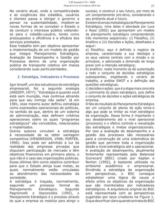 No cenário atual, onde a competitividade
e as exigências dos cidadãos, usuários
e clientes passa a obrigar o governo a
pensar na sustentabilidade, impõem-se
novas formas de se conceber o Estado e
de conduzir o interesse público voltando-
se para o cidadão-usuário, tendo como
pressupostos a eficiência e a eficácia dos
serviços prestados.
Esse trabalho tem por objetivo apresentar
a implementação de um modelo de gestão
que integra Planejamento Estratégico,
Avaliação de Desempenho e Gestão por
Processos dentro de uma organização
pública de transporte coletivo em massa
considerando suas particularidades.
2. Estratégia, Indicadores e Processos
Igor Ansoff, um dos estudiosos de estratégia
empresarial, fez a seguinte analogia
(ANSOFF, 1977): “Estratégia é quando você
está sem munição, mas continua atirando
para que seu inimigo não saiba”. Já em
1981, esse mesmo autor definiu estratégia
como expressões operacionais de políticas,
no sentido de que, dentro de um sistema
de administração, elas definem critérios
operacionais sobre os quais “programas
estratégicos” são concebidos, relacionados
e implantados.
Outros autores vinculam a estratégia
à necessidade de se obter vantagem
competitiva (HENDERSON, 1998; PORTER,
1996). Isso pode ser admitido à luz da
realidade das empresas privadas que
disputam participação de mercado e têm
objetivos financeiros em primeiro plano, o
que não é o caso das organizações públicas.
Essas últimas têm como objetivo contribuir
para que o Estado atinja suas metas, as
quais normalmente estão vinculadas
ao atendimento das necessidades da
sociedade.
A estratégia é traçada, normalmente,
seguindo um processo formal de
Planejamento Estratégico. Segundo
Pagnoncelli e Vasconcellos (1992), o
Planejamento Estratégico é o processo através
do qual a empresa se mobiliza para atingir o
27
sucesso, e construir o seu futuro, por meio de
um comportamento pró-ativo, considerando o
seu ambiente atual e futuro.
ExistemdiversasmetodologiasdePlanejamento
Estratégico. Uma delas é abordada por Luce
e Rossi (2002) que apresentam um modelo
de planejamento estratégico compreendendo
três momentos seqüenciais: (i) Filosófico, (ii)
Analítico e (iii) Decisões e Ações, detalhados a
seguir:
a) filosófico: aqui é definido o negócio da
empresa, caracterizada a sua ideologia e
os seus valores centrais com a missão e os
princípios, e adicionada a dimensão de longo
prazo com a intenção estratégica;
b) analítico: neste momento se dá sustentação
a todo o conjunto de decisões estratégicas
subseqüentes, englobando o cenário de
trabalho, a análise SWOT e a definição das
questões estratégicas;
c) decisões e ações: que é a etapa mais concreta
e culminante do plano estratégico, pois define
o conjunto de decisões e ações estratégicas da
empresa.
O fato do resultado do Planejamento Estratégico
ser um conjunto de planos de ação torna-o
algo que pode se limitar ao nível estratégico
da organização. Dessa forma é importante o
seu desdobramento até o nível operacional
(processos) e o efetivo controle e reavaliação
das estratégias e metas organizacionais.
Por isso a avaliação de desempenho e a
gestão dos processos são necessárias
para a construção de uma sistemática de
gestão que permeie toda a organização
desde o nível estratégico até o operacional.
A avaliação de desempenho, atualmente
fortemente representada pelo Balanced
Scorecard (BSC) criado por Kaplan e
Norton (1992), é bastante utilizada no
ambiente acadêmico e empresarial.
Dividindo a estratégia da organização
em perspectivas, o BSC consegue
estabelecer uma lógica de causa e
efeito entre os objetivos da organização
que são monitorados por indicadores
estratégicos. A arquitetura original do BSC
está representada com as perspectivas
sugeridas por seus criadores na Figura 1.
OquedeveficarclaroquandosetratadoBSC
CIP Journal nº 01 / 2009
Disponível em www.labceo.uff.br/cip
 