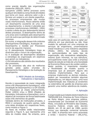 como grande desafio das organizações
modernas (MÜLLER, 2003).
Gonçalves (2000) define processo como
qualqueratividadeouconjuntodeatividades
que toma um input, adiciona valor a ele e
fornece um output a um cliente específico.
Os processos empresariais são muitas
vezes interfuncionais. Pouco adianta então
um desempenho excelente de uma área
ou departamento; o cliente é atendido por
processos interfuncionais (HRONEC, 1994)
e sente o efeito do pior desempenho dentro
destes processos. O desempenho ótimo de
uma área será invalidado pelo desempenho
ruim de outra que participe de determinado
processo.
Em suma, a integração desses três módulos
(Planejamento Estratégico, Avaliação de
Desempenho e Gestão por Processos)
ocorre da seguinte maneira:
a) O planejamento Estratégico traça as
diretrizes para o futuro da organização;
b) A avaliação de desempenho desdobra
a estratégia da organização em objetivos
que geram os indicadores;
c) Os indicadores são obtidos dos resultados
dos processos;
d) Os processos são alvo de melhorias
geradas pelas ações oriundas do
Planejamento Estratégico e da Avaliação de
Desempenho.
3. MEIO (Modelo de Estratégia,
Indicadores e Operações)
Devido à necessidade de maior integração
entre o PE (Planejamento Estratégico), a AD
(Avaliação de Desempenho) e a GP (Gestão
por Processos) já citada anteriormente,
Müller (2003) criou o MEIO (Modelo de
Estratégia, Indicadores e Operações), com o
objetivo de incorporar de forma balanceada
esses três elementos da gestão.
Validado dentro de instituições privadas, o
MEIO é composto de quatro partes, cada
uma delas divididas em respectivas fases,
como mostra a Figura 3.
As fases do modelo estão relacionadas
segundo a Figura 4, que representa uma
idéia do modelo ideal. No entanto, para
29
cada caso em particular, deve-se optar por
utilizá-lo em sua plenitude ou não. Esse
modelo foi aplicado em uma empresa de
serviços de engenharia, umamindústria
metal-mecânica e uma indústria calçadista
(Müller, 2003). No entanto, devido
às particularidades de cada tipo de
organização, são necessárias adaptações,
mesmo quen mínimas, na sua estrutura,
principalmente neste caso onde a empresa
objeto do estudo se trata de uma Sociedade
de Economia Mista que é de caráter público.
Neste sentido, é importante ressaltar
a flexibilidade do modelo quanto a
empresas que já possuem alguns dos
módulos implementados. Para que a
empresa implemente os demais módulos,
podem ser necessárias também algumas
adaptações ou, em alguns casos, uma nova
implementação dos módulos já existentes
na sistemática de gestão da empresa para
garantir uma melhor aderência do modelo.
4. Aplicação
A organização que é objeto deste trabalho é a
TRENSURB S/A, Empresa de Trens Urbanos
de Porto Alegre, uma empresa pública,
caracterizada por Sociedade de Economia
Mista, vinculada ao Ministério das Cidades,
Governo Federal, criada pelo decreto
86640, em 25 de abril de 1980, porém
iniciou sua operação comercial somente
em 1985. A empresa tem como acionistas
a União – Governo Federal – (99,21%),
Figura3-ResumodaspartesefasesdoMEIO
Fonte:AdaptadodeMüller(2003)
CIP Journal nº 01 / 2009
Disponível em www.labceo.uff.br/cip
 