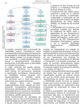 o Governo do Rio Grande do Sul
(0,61%) e a Prefeitura Municipal
de Porto Alegre (0,17%).
A empresa tem por objeto social,
conforme o artigo no. 4, capítulo
II de seu estatuto, a construção,
implantação e exploração de um
serviço de trens urbanos na Região
Metropolitana de Porto Alegre
(RMPA), no Estado do Rio Grande
do Sul.
A TRENSURB S/A já possuía uma
estratégia traçada que atendia
às exigências do MEIO. Após a
elaboração de seu Planejamento
Estratégico, ao qual foi dado um
caráter participativo, sendo assim
chamado de PEP (Planejamento
Estratégico Participativo), passou
a ter a seguinte identidade
organizacional (TRENSURB,
2005):
Figura4-relaçãoentreasfasesdoMEIO
Fonte:AdaptadodeMüller(2003)
a) missão: contribuir para a promoção da
mobilidade urbana, consolidar-se como
empresapúblicaestruturadoradotransporte
de passageiros na Região Metropolitana de
Porto Alegre, prestar um serviço eficiente,
com qualidade e responsabilidade social,
buscar o aperfeiçoamento tecnológico
permanente, a inclusão social, a valorização
e o respeito às pessoas;
b) visão: empresa sob gestão pública,
sustentável, referência no transporte
sobre trilhos, em permanente expansão
e atualização tecnológica, estruturadora
de mobilidade urbana, atuando com
responsabilidade e inclusão social,
em harmonia com o meio ambiente e
valorizando seu quadro funcional;
c) valores: ética nas relações,
responsabilidade social, respeito ao meio-
ambiente, transparência administrativa,
democracia participativa, espírito público,
capacidade técnica, incentivo à criatividade,
valorização do quadro funcional, atualização
tecnológica, gestão operacional.
Tendo conhecimento da estratégia da
empresa, deu-se início à primeira parte de
implementação do modelo onde foi definida
a equipe responsável pela preparação do
projeto, as expectativas em relação ao
modelo e o lançamento do projeto. Ainda na
parte preparatória, foram reunidos os chefes
dos setores da empresa para a realização
de um treinamento nos módulos do
modelo. Após esse treinamento foi definido
o cronograma e as equipes executivas, as
quais se reuniram semanalmente dando
continuidade ao processo de implantação.
O mapa do negócio da empresa foi definido
e se mostra na Figura 5.
Um fator interessante deste caso é a questão
do Estado ficar numa situação de difícil
classificação, quando ao mesmo tempo
em que se mostra como fornecedor, tem
características de cliente. Isso ocorre pois
a TRENSURB recebe recursos ao mesmo
tempo que fornece serviço para o Estado.
Essa particularidade foi responsável pela
antecipação da elaboração do mapa do
negócio.
O sistema processador está detalhado no
Macroprocesso (Figura 6) envolvendo 13
processos. São eles: (i) Atendimento aos
clientes, (ii) Gestão do Relacionamento
com o Mercado, (iii) Gestão da Operação,
(iv) Gestão da Segurança, (v) Gestão de
Suprimentos, (vi) Gestão da Manutenção,
30
CIP Journal nº 01 / 2009
Disponível em www.labceo.uff.br/cip
 